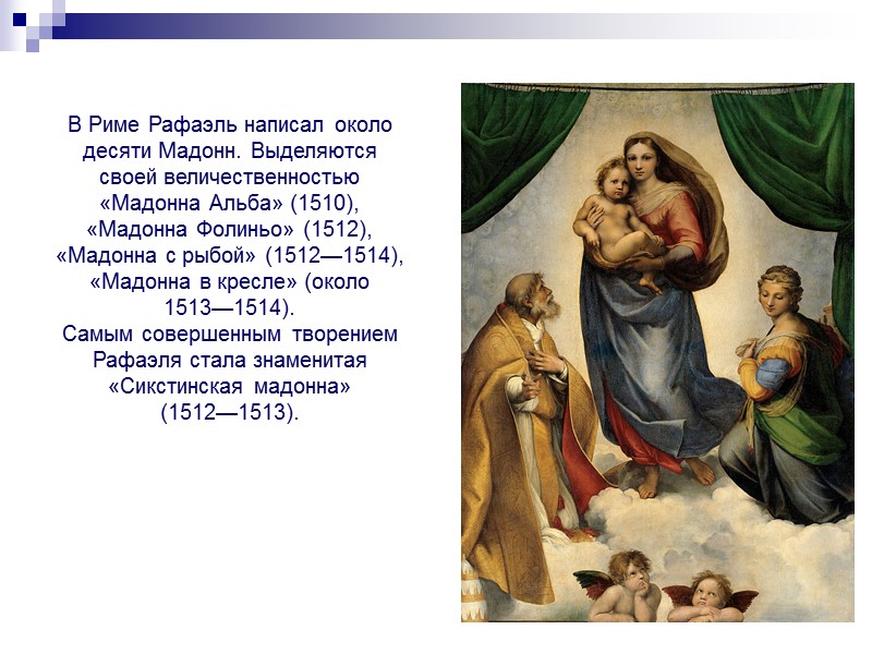 В Риме Рафаэль написал около десяти Мадонн. Выделяются своей величественностью «Мадонна Альба» (1510), «Мадонна